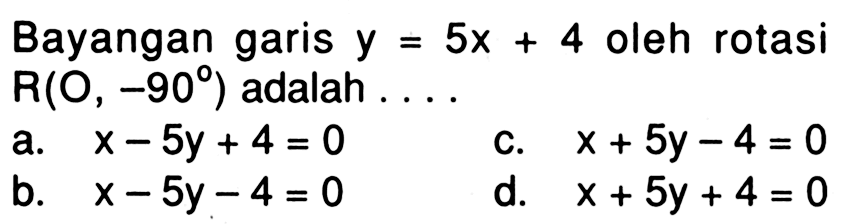 Bayangan garis  y=5 x+4  oleh rotasi  R(O,-90)  adalah  ... 