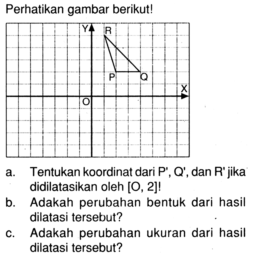 Perhatikan gambar berikut!
P Q R X Y O
a. Tentukan koordinat dari P', Q', dan R' jika didilatasikan oleh  [O, 2]  !
b. Adakah perubahan bentuk dari hasil dilatasi tersebut?
c. Adakah perubahan ukuran dari hasil dilatasi tersebut?