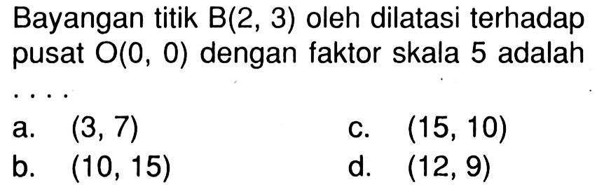 Bayangan titik B(2,3) oleh dilatasi terhadap pusat O(0,0) dengan faktor skala 5 adalah...