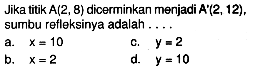 Jika titik A(2,8) dicerminkan menjadi A'(2,12), sumbu refleksinya adalah ...a. x=10 b. x=2 c. y=2 d. y=10