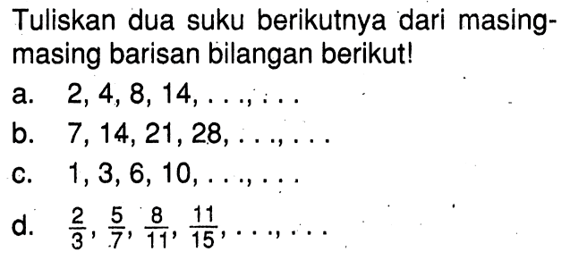 Tuliskan dua suku berikutnya dari masing-masing barisan bilangan berikut! a. 2, 4, 8, 14, ..., ... b. 7, 14, 21, 28, ..., ... c. 1, 3, 6, 10, ..., ... d. 2/3, 5/7, 8/11, 11/15, ..., ...