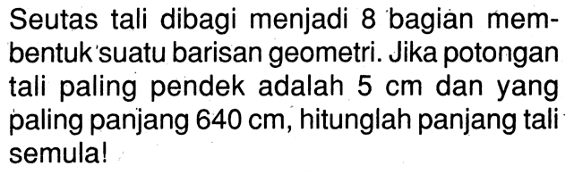 Seutas tali dibagi menjadi 8 bagian mem- bentuk suatu barisan geometri. Jika potongan tali paling pendek adalah 5 cm dan yang paling panjang 640 cm, hitunglah panjang tali semula !