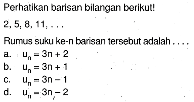 Perhatikan barisan bilangan berikut! 2, 5, 8, 11, .... Rumus suku ke-n barisan tersebut adalah .... a. Un = 3n + 2 b. Un = 3n + 1 c. Un = 3n -1 d. Un = 3n - 2