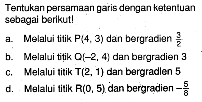 Tentukan persamaan garis dengan ketentuan sebagai berikut! 
a. Melalui titik P(4, 3) dan bergradien 3/2 
b. Melalui titik Q(-2, 4) dan bergradien 3 
c. Melalui titik T(2, 1) dan bergradien 5 
d. Melalui titik R(0, 5) dan bergradien -5/8 