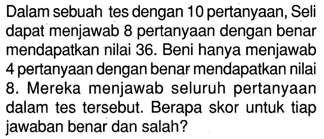 Dalam sebuah tes dengan 10 pertanyaan, Seli dapat menjawab 8 pertanyaan dengan benar mendapatkan nilai 36. Beni hanya menjawab 4 pertanyaan dengan benar mendapatkan nilai 8. Mereka menjawab seluruh pertanyaan dalam tes tersebut. Berapa skor untuk tiap jawaban benar dan salah?