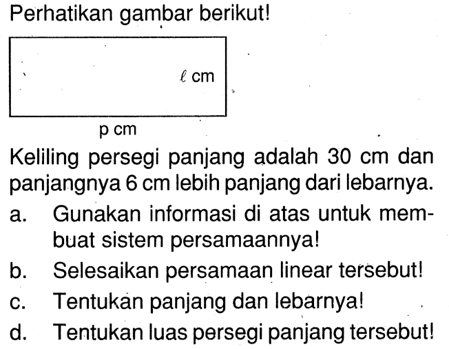 Perhatikan gambar berikut! l cm p cm Keliling persegi panjang adalah 30 cm dan panjangnya 6 cm lebih panjang dari lebarnya. a. Gunakan informasi di atas untuk membuat sistem persamaannya! b. Selesaikan persamaan linear tersebut! c. Tentukan panjang dan lebarnya! d. Tentukan luas persegi panjang tersebut!