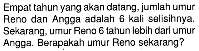 Empat tahun yang akan datang, jumlah umur Reno dan Angga adalah 6 kali selisihnya. Sekarang, umur Reno 6 tahun lebih dari umur Angga. Berapakah umur Reno sekarang?