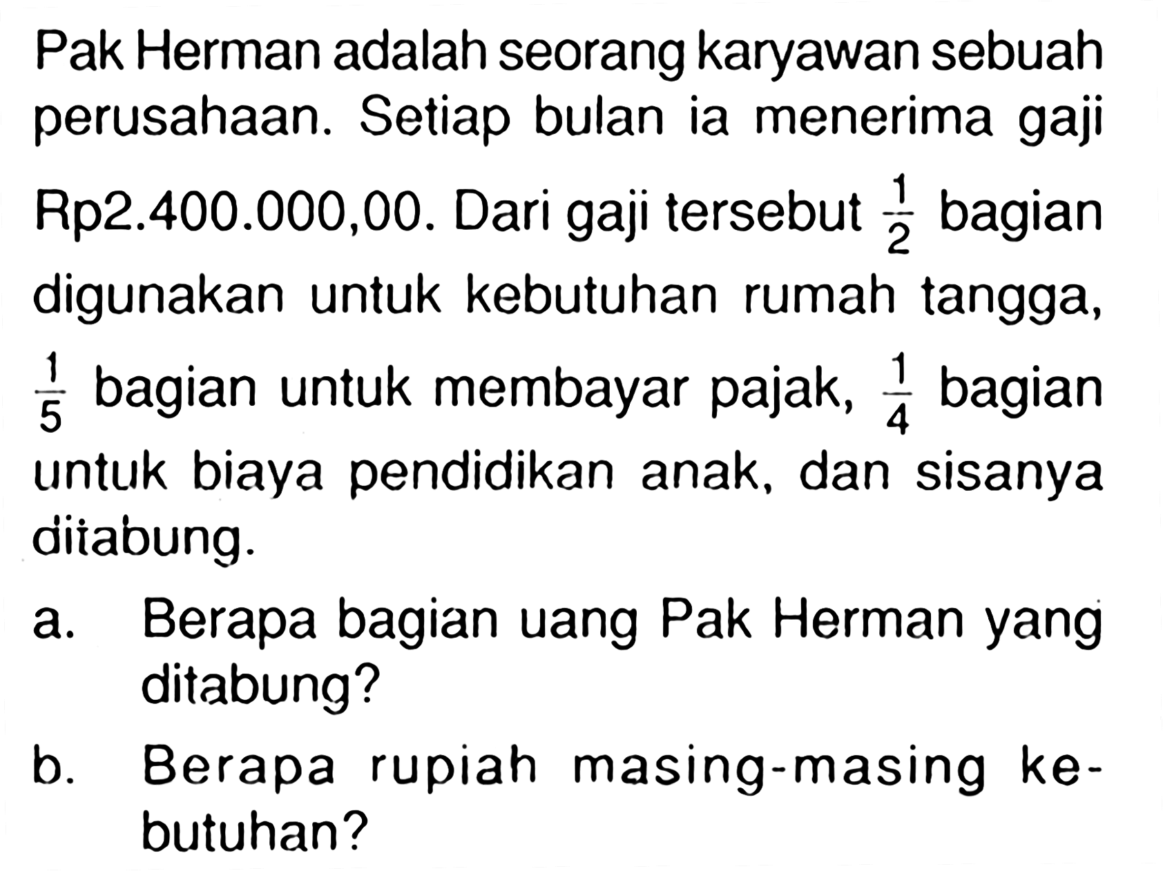 Pak Herman adalah seorang karyawan sebuah perusahaan. Setiap bulan ia menerima gaji Rp2.400.000,00. Dari gaji tersebut 1/2 bagian digunakan untuk kebutuhan rumah tangga, 1/5 bagian untuk membayar pajak, 1/4 bagian untuk biaya pendidikan anak, dan sisanya ditabung. a. Berapa bagian uang Pak Herman yang ditabung? b. Berapa rupiah masing-masing kebutuhan?