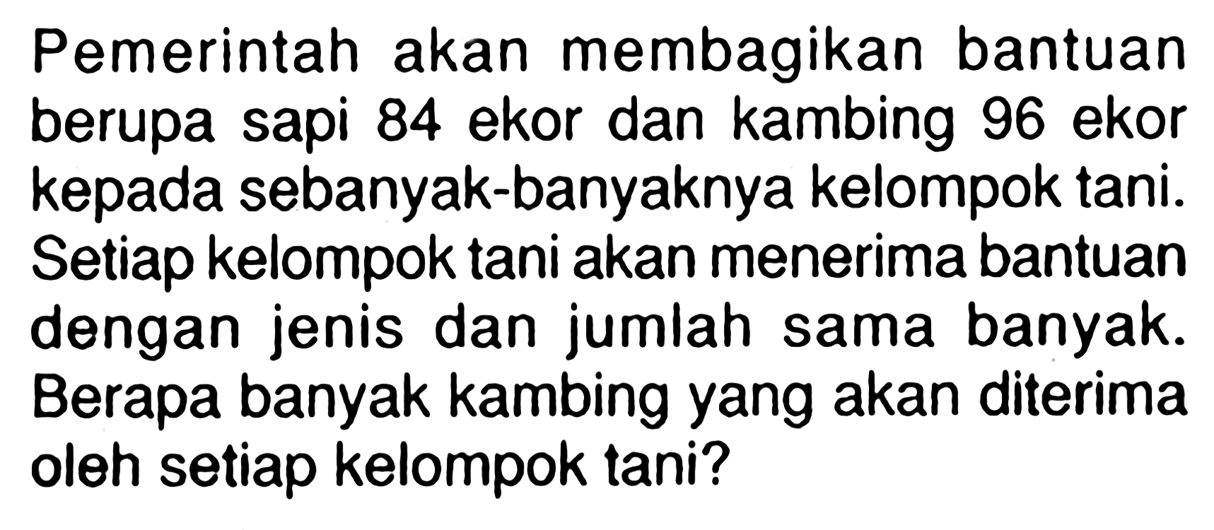 Pemerintah akan membagikan bantuan berupa sapi 84 ekor dan kambing 96 ekor kepada sebanyak-banyaknya kelompok tani. Setiap kelompok tani akan menerima bantuan dengan jenis dan jumlah sama banyak. Berapa banyak kambing yang akan diterima oleh setiap kelompok tani? 