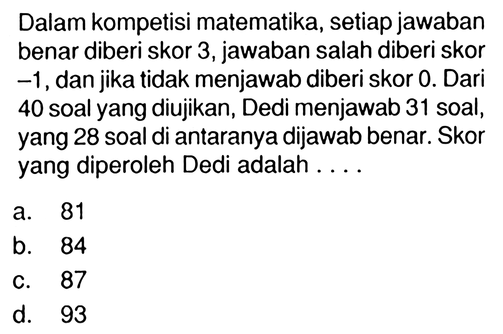 Dalam kompetisi matematika, setiap jawaban benar diberi skor 3, jawaban salah diberi skor -1,dan jika tidak menjawab diberi skor 0. Dari 40 soal yang diujikan, Dedi menjawab 31 soal, yang 28 soal di antaranya dijawab benar. Skor yang diperoleh Dedi adalah 
 a. 81 
 b. 84 
 c. 87
 d. 93