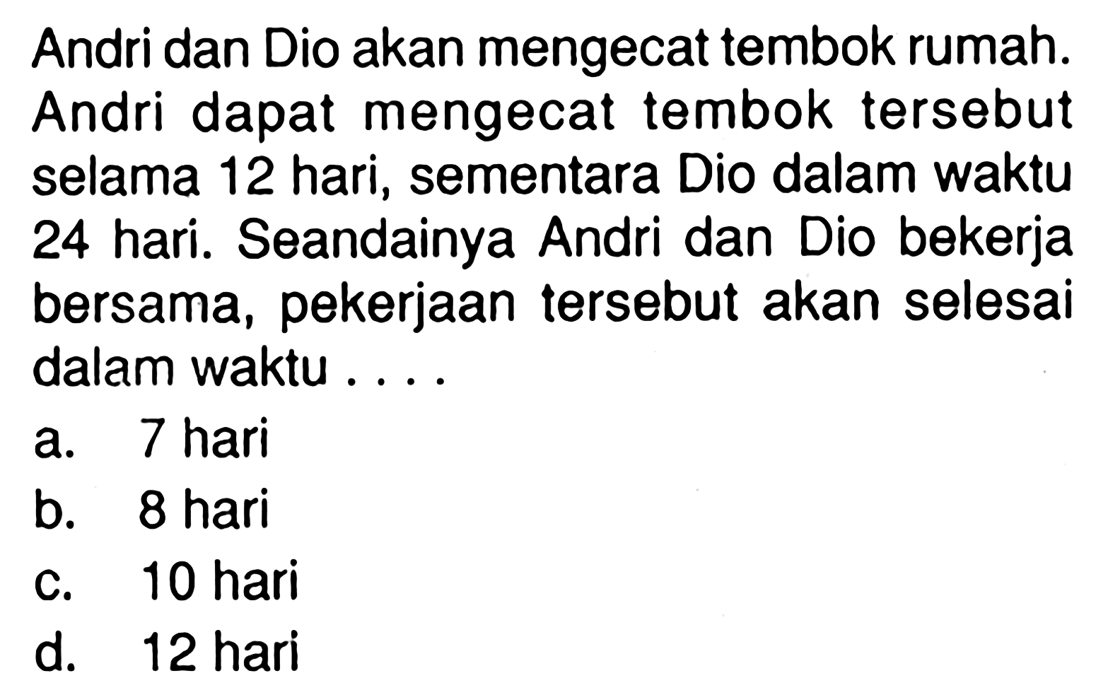 Andri dan Dio akan mengecat tembok rumah. Andri dapat mengecat tembok tersebut selama 12 hari, sementara Dio dalam waktu 24 hari. Seandainya Andri dan Dio bekerja bersama, pekerjaan tersebut akan selesai dalam waktu....