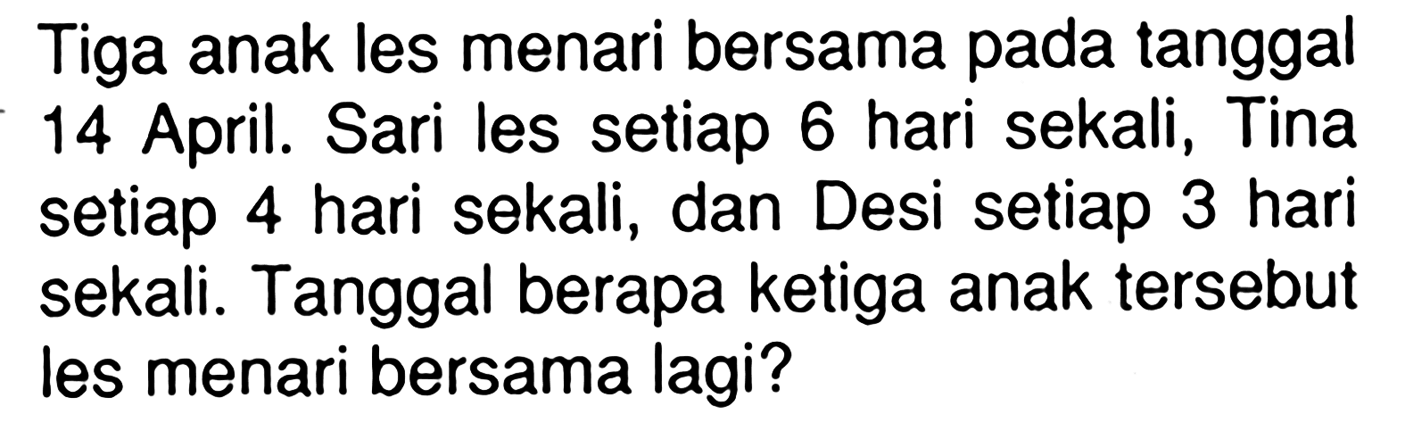 Tiga anak les menari bersama pada tanggal 14 April. Sari les setiap 6 hari sekali , Tina setiap 4 hari sekali , dan Desi setiap 3 hari sekali. Tanggal berapa ketiga anak tersebut les menari bersama lagi?