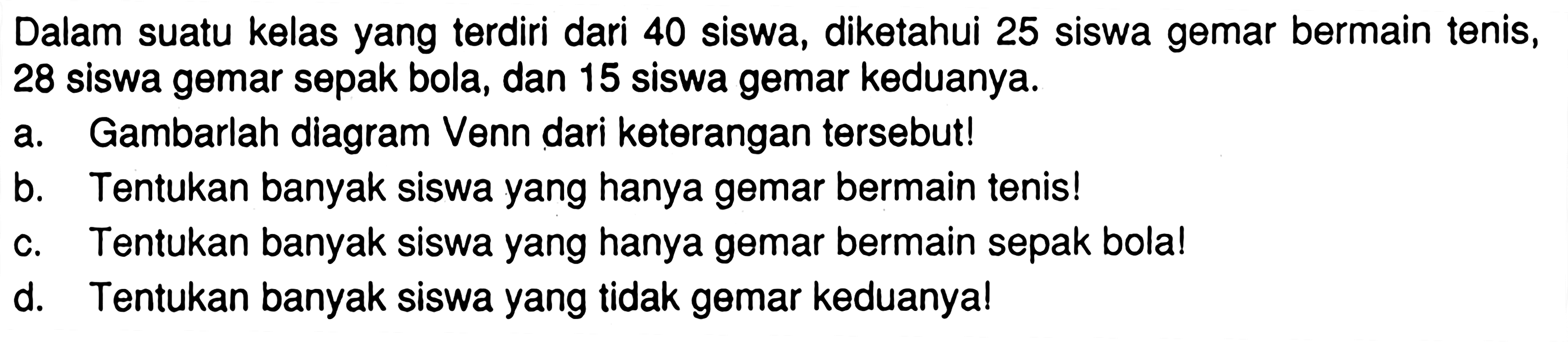 Dalam suatu kelas yang terdiri dari 40 siswa, diketahui 25 siswa gemar bermain tenis, 28 siswa gemar sepak bola, dan 15 siswa gemar keduanya. a. Gambarlah diagram Venn dari keterangan tersebut! b. Tentukan banyak siswa yang hanya gemar bermain tenis! c. Tentukan banyak siswa yang hanya gemar bermain sepak bola! d. Tentukan banyak siswa yang tidak gemar keduanya!