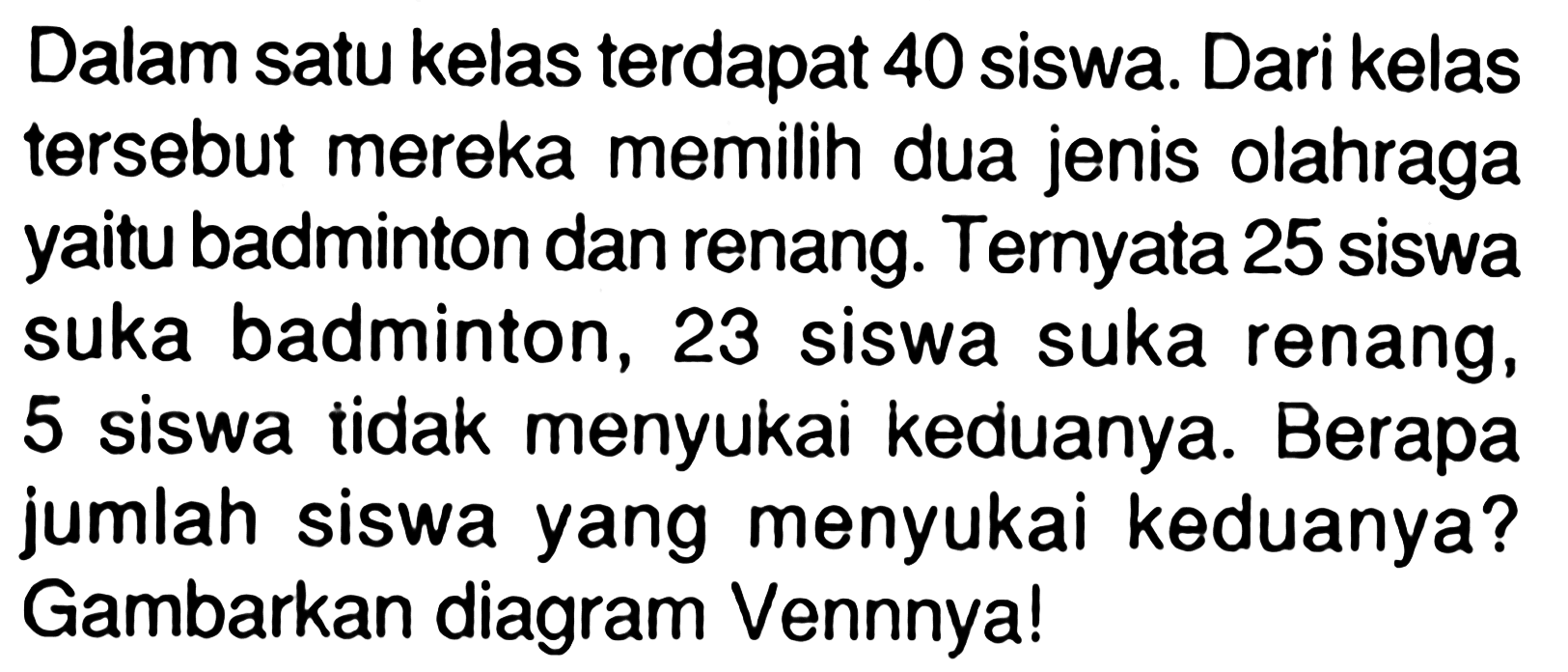 Dalam satu kelas terdapat 40 siswa. Dari kelas tersebut mereka memilih dua jenis olahraga yaitu badminton dan renang.Ternyata 25 siswa suka badminton, 23 siswa suka renang, 5 siswa tidak menyukai keduanya. Berapa jumlah siswa yang menyukai keduanya? Gambarkan diagram Vennnyal