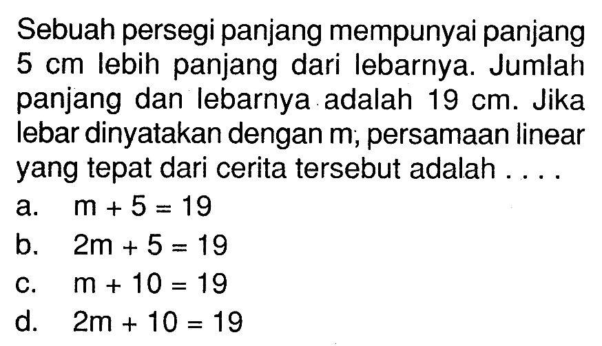 Sebuah persegi panjang mempunyai panjang 5 cm lebih panjang dari Iebarnya Jumlah panjang dan lebarnya.adalah 19 cm. Jika lebar dinyatakan dengan m; persamaan linear yang tepat dari cerita tersebut adalah . . . .