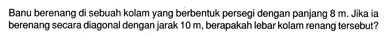 Banu berenang di sebuah kolam yang berbentuk persegi dengan panjang  8 m . Jika ia berenang secara diagonal dengan jarak  10 m , berapakah lebar kolam renang tersebut?