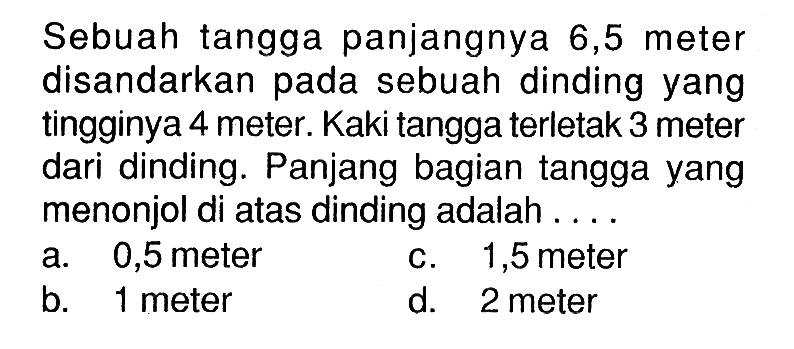 Sebuah tangga panjangnya 6,5 meter disandarkan pada sebuah dinding yang tingginya 4 meter. Kaki tangga terletak 3 meter dari dinding. Panjang bagian tangga yang menonjol di atas dinding adalah ...