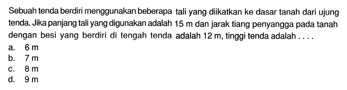 Sebuah tenda berdiri menggunakan beberapa tali yang diikatkan ke dasar tanah dari ujung tenda. Jika panjang tali yang digunakan adalah  15 m  dan jarak tiang penyangga pada tanah dengan besi yang berdiri di tengah tenda adalah  12 m , tinggi tenda adalah ....