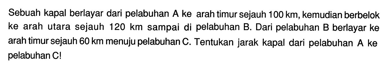 Sebuah kapal berlayar dari pelabuhan A ke arah timur sejauh  100 km , kemudian berbelok ke arah utara sejauh  120 km  sampai di pelabuhan B. Dari pelabuhan B berlayar ke arah timur sejauh  60 km  menuju pelabuhan C. Tentukan jarak kapal dari pelabuhan A ke pelabuhan C!