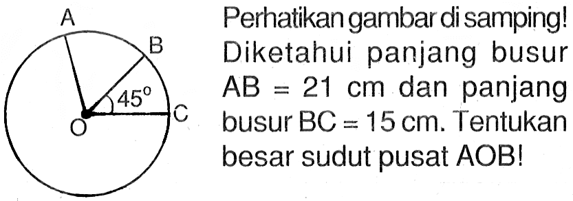 Perhatikan gambar di samping! Diketahui panjang busur AB=21 cm dan panjang busur BC=15 cm. Tentukan besar sudut pusat AOB! A B 45 C O 