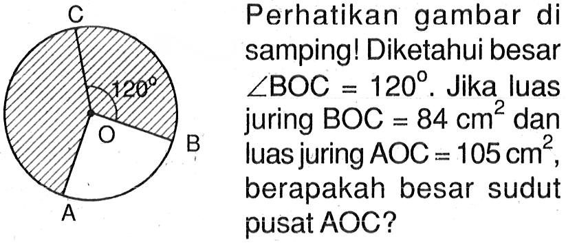 120 Perhatikan gambar di samping! Diketahui besar sudut BOC=120. Jika luas juring BOC=84 cm^2 dan luas juring AOC=105 cm^2, berapakah besar sudut pusat AOC?