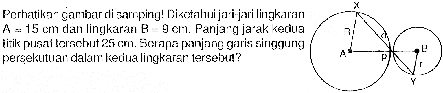 Perhatikan gambar di samping! Diketahui jari-jari lingkaran A=15 cm dan lingkaran B=9 cm. Panjang jarak kedua titik pusat tersebut 25 cm. Berapa panjang garis singgung persekutuan dalam kedua lingkaran tersebut? X R a A B p r Y