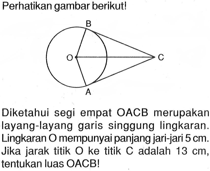 Perhatikan gambar berikut!O A B CDiketahui segi empat OACB merupakan layang-layang garis singgung lingkaran. Lingkaran O mempunyai panjang jari-jari 5 cm. Jika jarak titik O ke titik C adalah 13 cm, tentukan luas OACB!