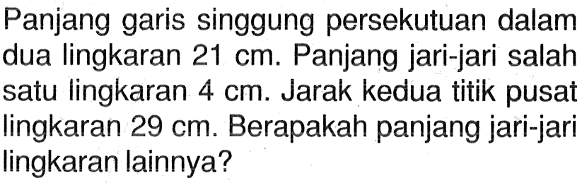 Panjang garis singgung persekutuan dalam dua lingkaran 21 cm. Panjang jari-jari salah satu lingkaran 4 cm. Jarak kedua titik pusat lingkaran 29 cm. Berapakah panjang jari-jari lingkaran lainnya?