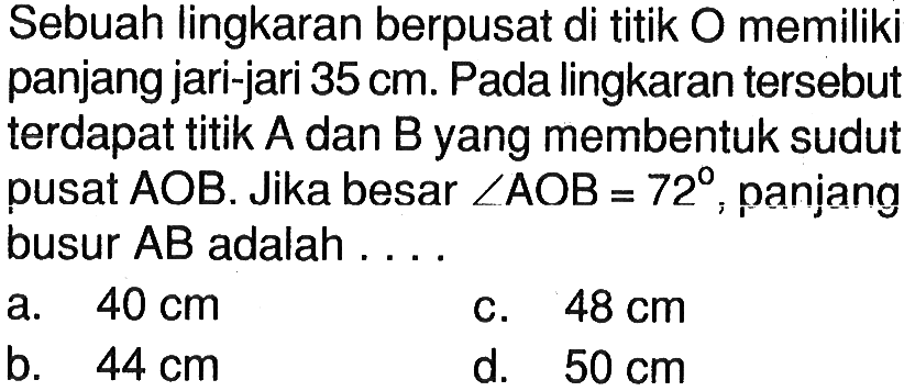 Sebuah lingkaran berpusat di titik O memiliki panjang jari-jari 35 cm. Pada lingkaran tersebut terdapat titik A dan B yang membentuk sudu pusat AOB. Jika besar sudut AOB=72 , panjang busur AB adalah . . . .