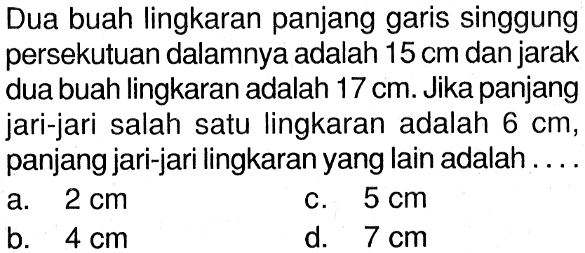 Dua buah lingkaran panjang garis singgung persekutuan dalamnya adalah  15 cm  dan jarak dua buah lingkaran adalah  17 cm . Jika panjang jari-jari salah satu lingkaran adalah  6 cm , panjang jari-jari lingkaran yang lain adalah.