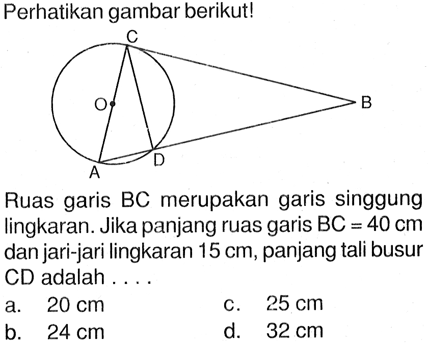 Perhatikan gambar berikut! Lingkaran dengan titik pusat O dan sebuah segitiga di dalam lingkaran dengan sudut A, sudut C dan sudut D serta dengan garis singgung lingkaran yaitu ruas garis BC dan ruas garis BD.Ruas garis BC merupakan garis singgung lingkaran. Jika panjang ruas garis  BC=40 cm  dan jari-jari lingkaran 15 cm, panjang tali busur CD adalah ....