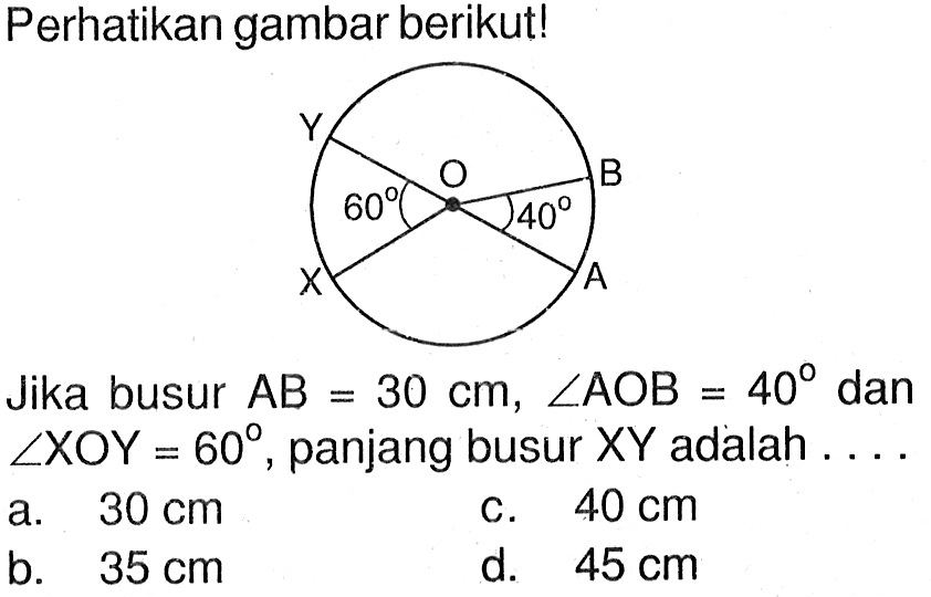 Perhatikan gambar berikut!Jika busur  AB=30 cm, sudut A O B=40  dan  sudut XOY=60 , panjang busur  XY  adalah ...a.  30 cm c.  40 cm b.  35 cm d.  45 cm 