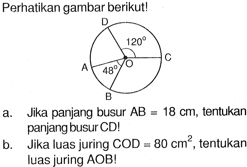 perhatikan gambar berikut!a. Jika panjang busur AB=18 cm, tentukar panjang busur CD!b. Jika luas juring COD=80 cm^2, tentukan luas juring AOB!