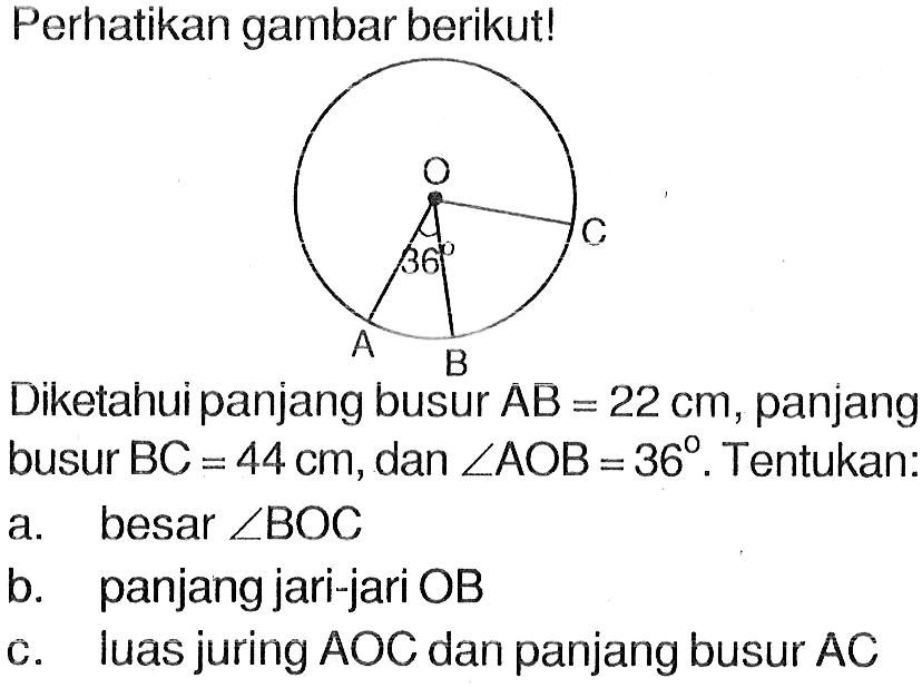 perhatikan gambar berikut!Diketahui panjang busur AB=22 cm, panjang busur BC=44 cm, dan sudut AOB=36. Tentukan:a. besar sudut BOC b. panjang jari-jari OB c. luas juring AOC dan panjang busur AC 