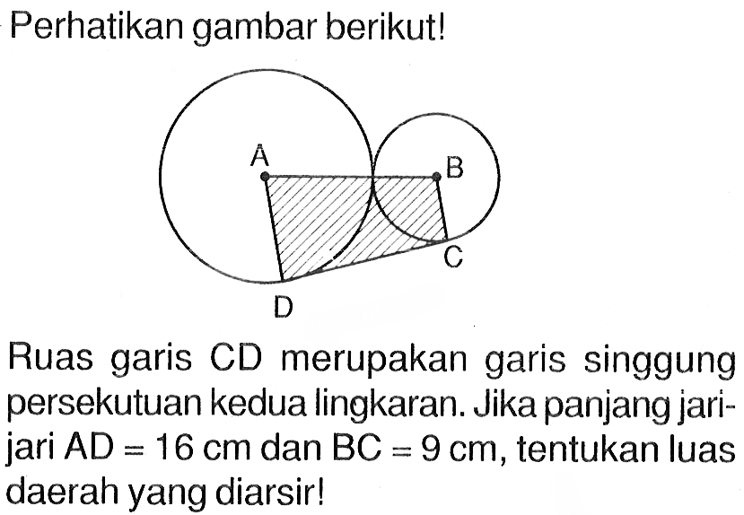 Perhatikan gambar berikut! A B D C Ruas garis CD merupakan garis singgung persekutuan kedua lingkaran. Jika panjang jari-jari AD=16 cm dan BC=9 cm, tentukan luas daerah yang diarsir!