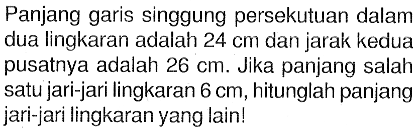 Panjang garis singgung persekutuan dalam dua lingkaran adalah 24 cm dan jarak kedua pusatnya adalah 26 cm. Jika panjang salah satu jari-jari lingkaran 6 cm, hitunglah panjang jari-jari lingkaran yang lain!
