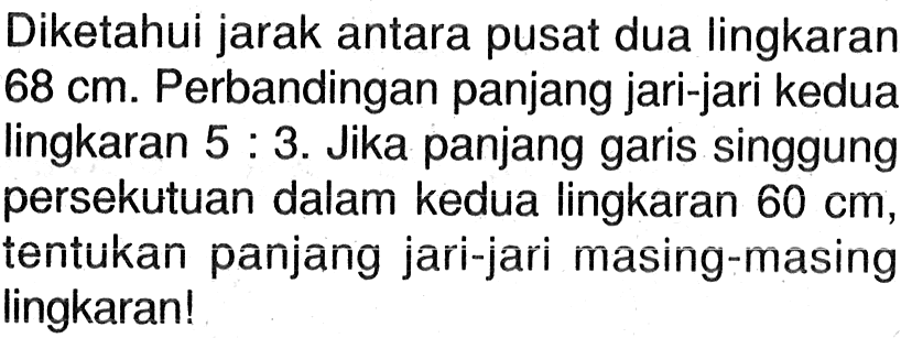 Diketahui jarak antara pusat dua lingkaran 68 cm. Perbandingan panjang jari-jari kedua lingkaran 5: 3 . Jika panjang garis singgung persekutuan dalam kedua lingkaran 60 cm, tentukan panjang jari-jari masing-masing lingkaran!