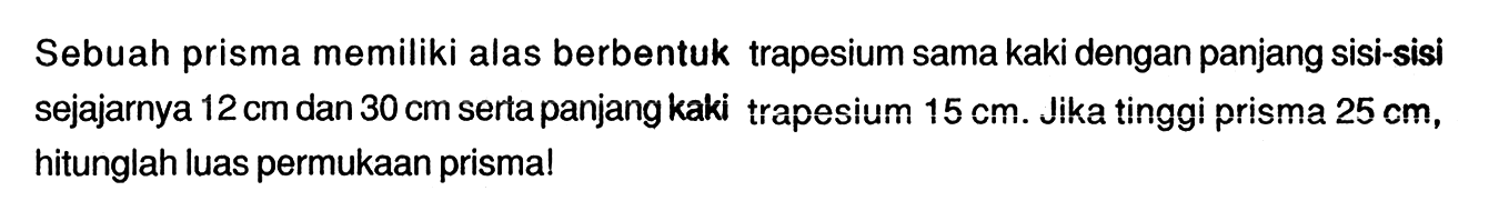 Sebuah prisma memiliki alas berbentuk trapesium sama kaki dengan panjang sisi-sisi sejajarnya 12cm  dan 30 cm serta panjang kaki trapesium 15 cm. Jika tinggi prisma 25 cm, hitunglah luas permukaan prisma!