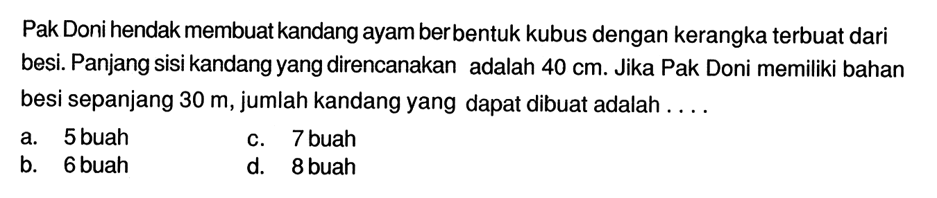 Pak Doni hendak membuat kandang ayam berbentuk kubus dengan kerangka terbuat dari besi. Panjang sisi kandang yang direncanakan adalah 40 cm. Jika Pak Doni memiliki bahan besi sepanjang 30 m, jumlah kandang yang dapat dibuat adalah .... 