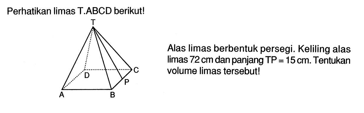 Perhatikan limas T.ABCD berikut! T C D P A B Alas limas berbentuk persegi. Keliling alas limas 72 cm dan panjang TP=15 cm. Tentukan volume limas tersebut!