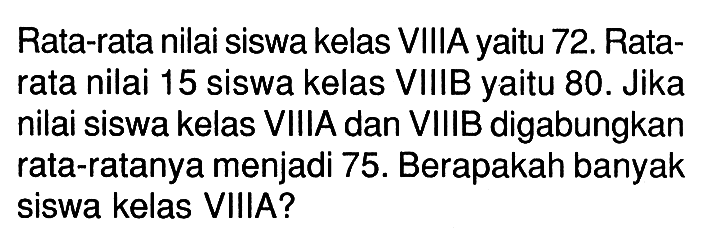 Rata-rata nilai siswa kelas VIIIA yaitu 72. Ratarata nilai 15 siswa kelas VIIIB yaitu 80. Jika nilai siswa kelas VIIIA dan VIIIB digabungkan rata-ratanya menjadi 75. Berapakah banyak siswa kelas VIIIA?