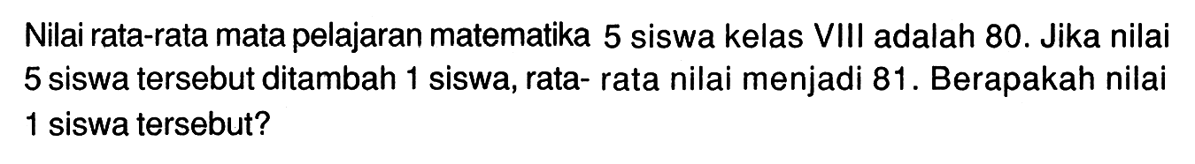 Nilai rata-rata mata pelajaran matematika 5 siswa kelas VIII adalah 80. Jika nilai 5 siswa tersebut ditambah 1 siswa, rata- rata nilai menjadi 81. Berapakah nilai 1 siswa tersebut?