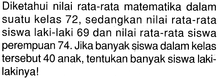 Diketahui nilai rata-rata matematika dalam suatu kelas 72 , sedangkan nilai rata-rata siswa laki-laki 69 dan nilai rata-rata siswa perempuan 74. Jika banyak siswa dalam kelas tersebut 40 anak, tentukan banyak siswa lakilakinya!