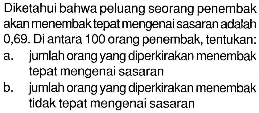 Diketahui bahwa peluang seorang penembak akan menembak tepat mengenai sasaran adalah 0,69. Di antara 100 orang penembak, tentukan:a. jumlah orang yang diperkirakan menembak tepat mengenai sasaranb. jumlah orang yang diperkirakan menembak tidak tepat mengenai sasaran