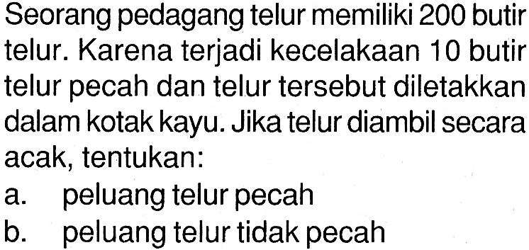 Seorang pedagang telur memiliki 200 butir telur. Karena terjadi kecelakaan 10 butir telur pecah dan telur tersebut diletakkan dalam kotak kayu. Jika telur diambil secara acak, tentukan:a. peluang telur pecahb. peluang telur tidak pecah