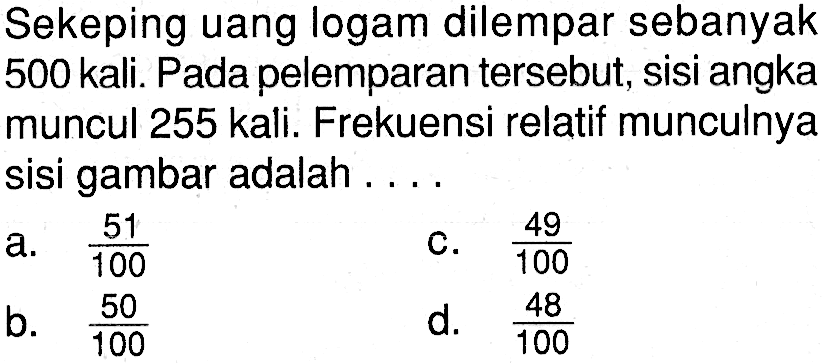 Sekeping uang logam dilempar sebanyak 500 kali. Pada pelemparan tersebut, sisi angka muncul 255 kali. Frekuensi relatif munculnya sisi gambar adalah .... 