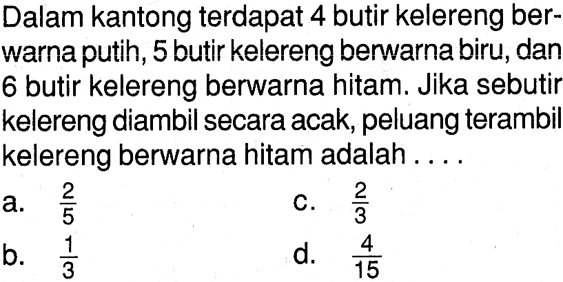 Dalam kantong terdapat 4 butir kelereng berwarna putih, 5 butir kelereng berwarna biru, dan 6 butir kelereng berwarna hitam. Jika sebutir kelereng diambil secara acak, peluang terambil kelereng berwarna hitam adalah ....