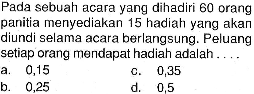 Pada sebuah acara yang dihadiri 60 orang panitia menyediakan 15 hadiah yang akan diundi selama acara berlangsung. Peluang setiap orang mendapat hadiah adalah ....