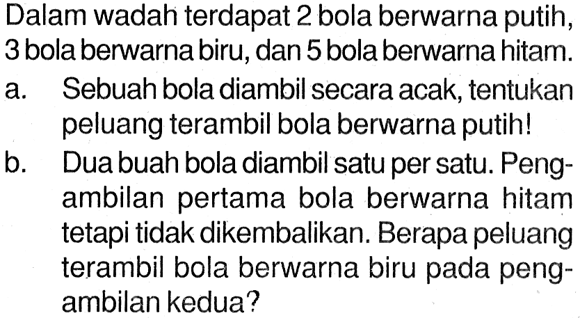 Dalam wadah terdapat 2 bola berwarna putih, 3 bola berwarna biru, dan 5 bola berwarna hitam.a. Sebuah bola diambil secara acak, tentukan peluang terambil bola berwarna putih!b. Dua buah bola diambil satu per satu. Pengambilan pertama bola berwarna hitam tetapi tidak dikembalikan. Berapa peluang terambil bola berwarna biru pada pengambilan kedua?