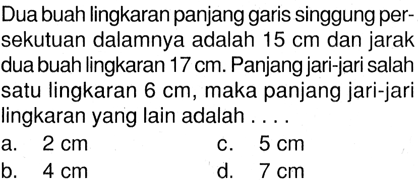 Dua buah lingkaran panjang garis singgung persekutuan dalamnya adalah  15 cm  dan jarak dua buah lingkaran  17 cm . Panjang jari-jari salah satu lingkaran  6 cm , maka panjang jari-jari lingkaran yang lain adalah .... 